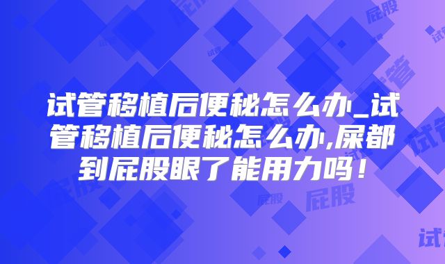 试管移植后便秘怎么办_试管移植后便秘怎么办,屎都到屁股眼了能用力吗！