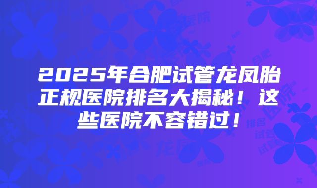 2025年合肥试管龙凤胎正规医院排名大揭秘！这些医院不容错过！