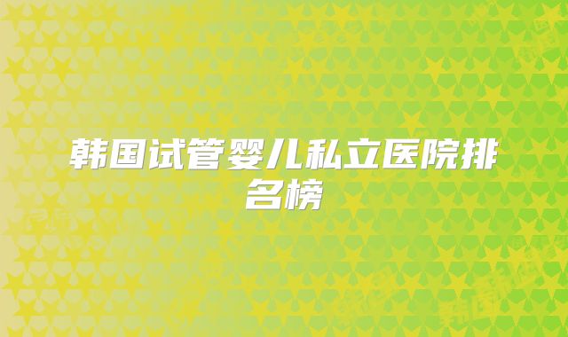 韩国试管婴儿私立医院排名榜