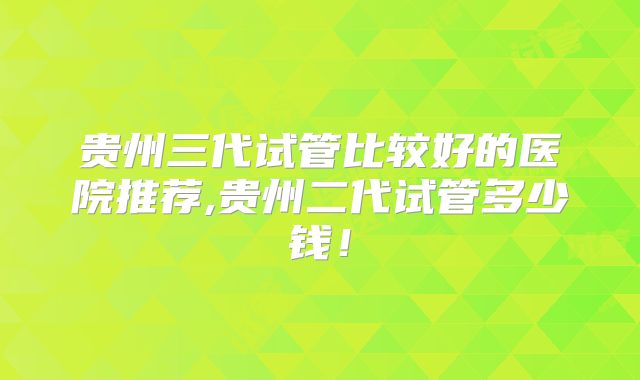 贵州三代试管比较好的医院推荐,贵州二代试管多少钱!