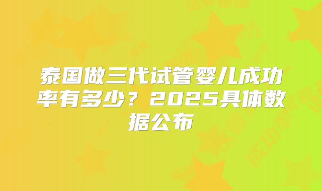 泰国做三代试管婴儿成功率有多少?2025具体数据公布