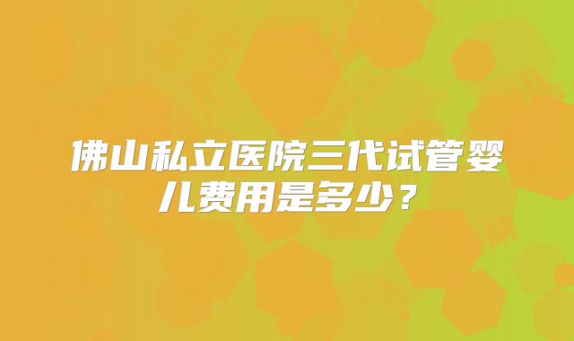 佛山私立医院三代试管婴儿费用是多少？