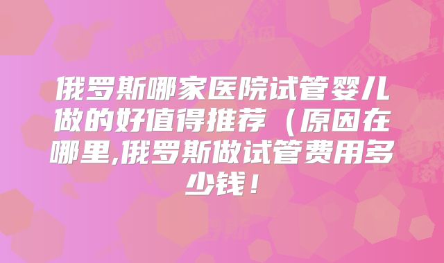 俄罗斯哪家医院试管婴儿做的好值得推荐（原因在哪里,俄罗斯做试管费用多少钱！