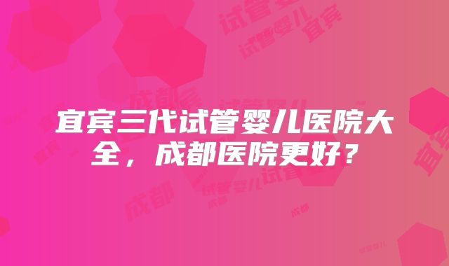 宜宾三代试管婴儿医院大全,成都医院更好?