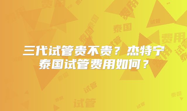 三代试管贵不贵？杰特宁泰国试管费用如何？