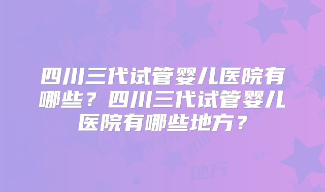 四川三代试管婴儿医院有哪些？四川三代试管婴儿医院有哪些地方？