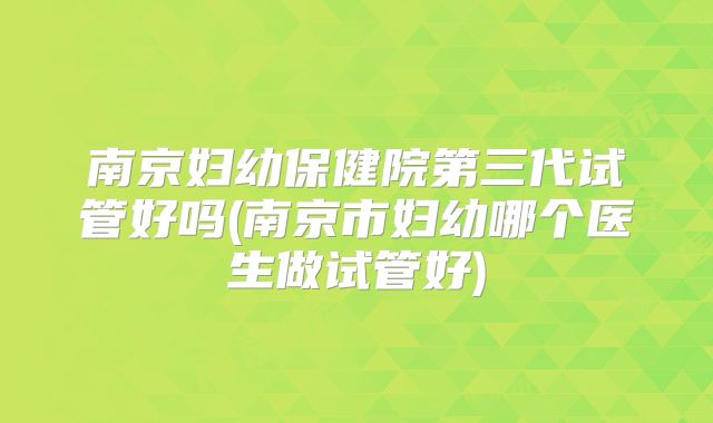 南京妇幼保健院第三代试管好吗(南京市妇幼哪个医生做试管好)