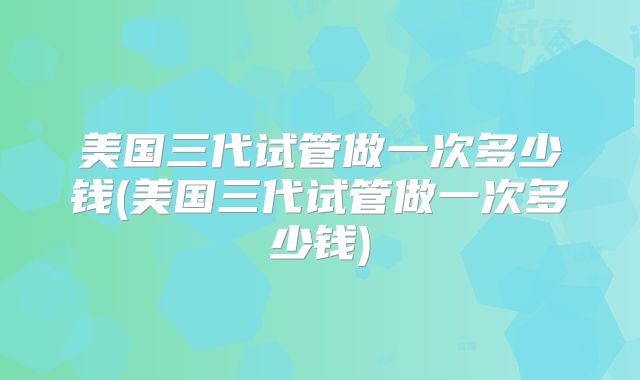 美国三代试管做一次多少钱(美国三代试管做一次多少钱)