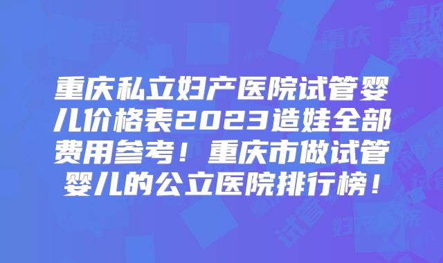 重庆私立妇产医院试管婴儿价格表2023造娃全部费用参考！重庆市做试管婴儿的公立医院排行榜！