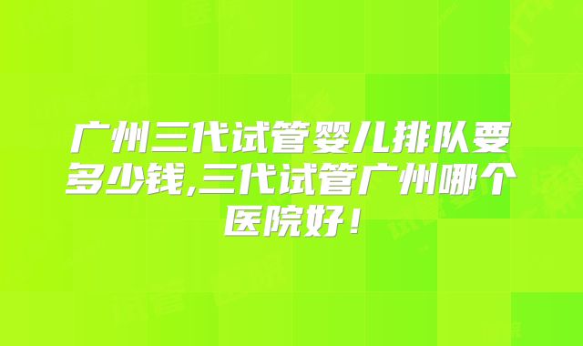 广州三代试管婴儿排队要多少钱,三代试管广州哪个医院好!