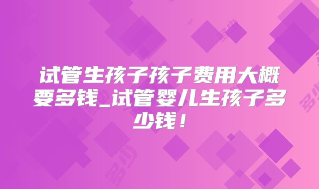 试管生孩子孩子费用大概要多钱_试管婴儿生孩子多少钱！