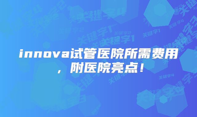 innova试管医院所需费用，附医院亮点！