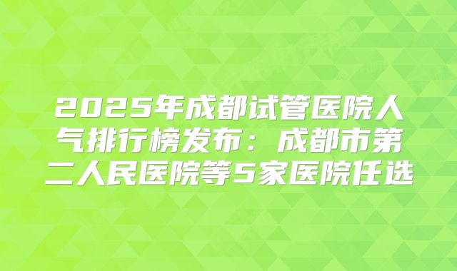 2025年成都试管医院人气排行榜发布：成都市第二人民医院等5家医院任选