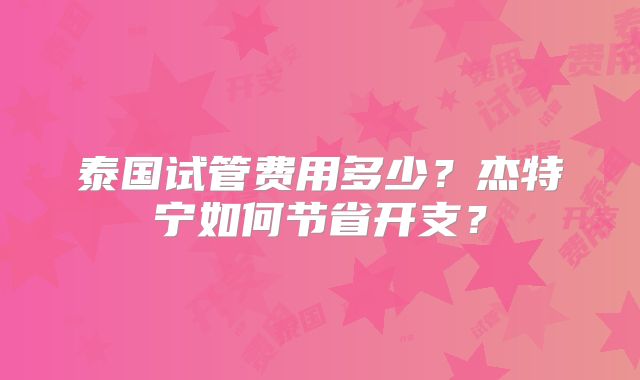 泰国试管费用多少?杰特宁如何节省开支?