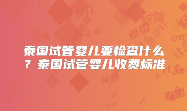 泰国试管婴儿要检查什么?泰国试管婴儿收费标准