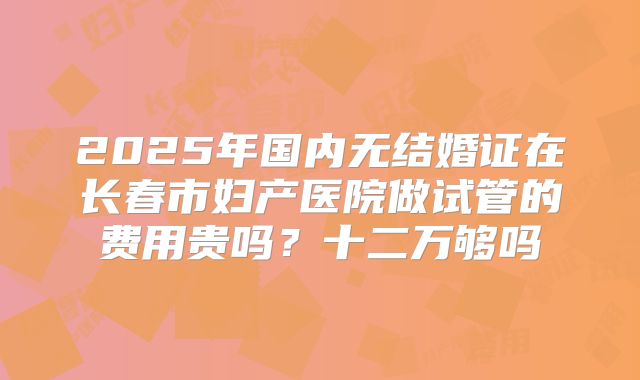 2025年国内无结婚证在长春市妇产医院做试管的费用贵吗？十二万够吗