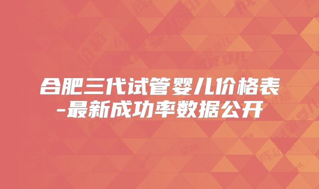 合肥三代试管婴儿价格表-最新成功率数据公开