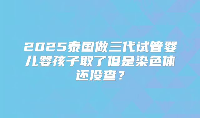 2025泰国做三代试管婴儿婴孩子取了但是染色体还没查？