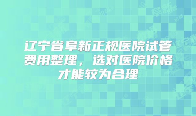 辽宁省阜新正规医院试管费用整理，选对医院价格才能较为合理