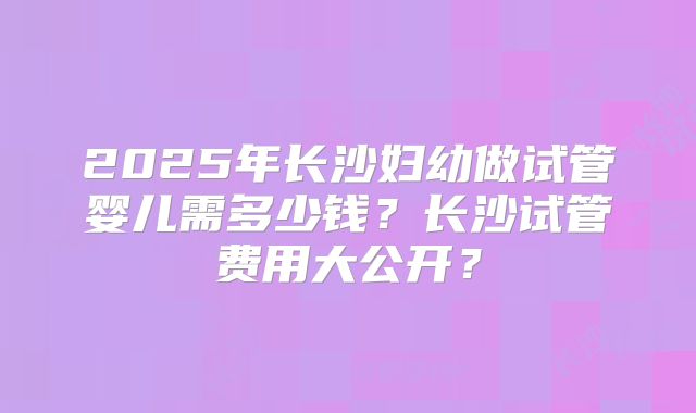 2025年长沙妇幼做试管婴儿需多少钱？长沙试管费用大公开？
