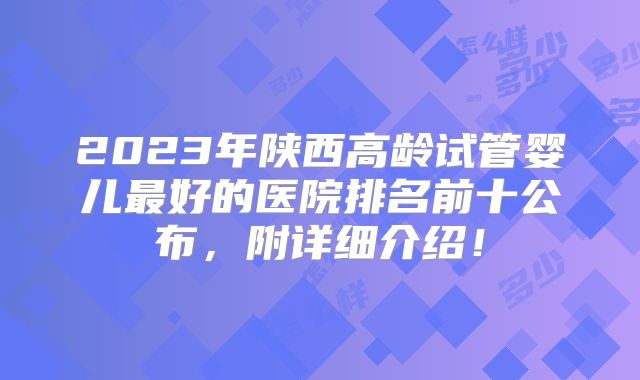 2023年陕西高龄试管婴儿最好的医院排名前十公布，附详细介绍！