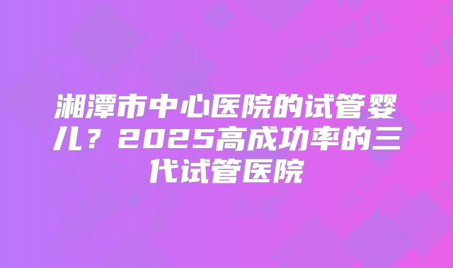 湘潭市中心医院的试管婴儿?2025高成功率的三代试管医院