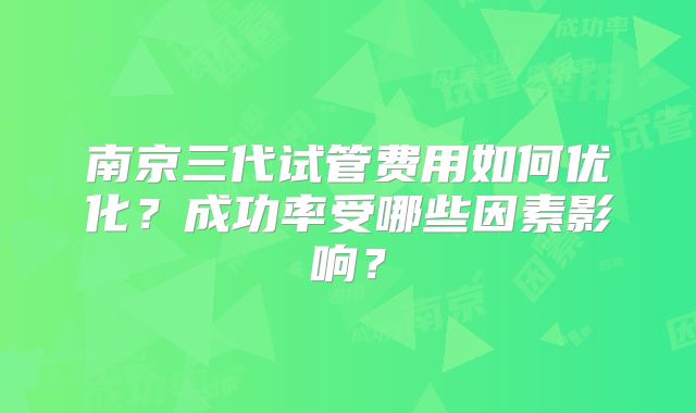 南京三代试管费用如何优化？成功率受哪些因素影响？