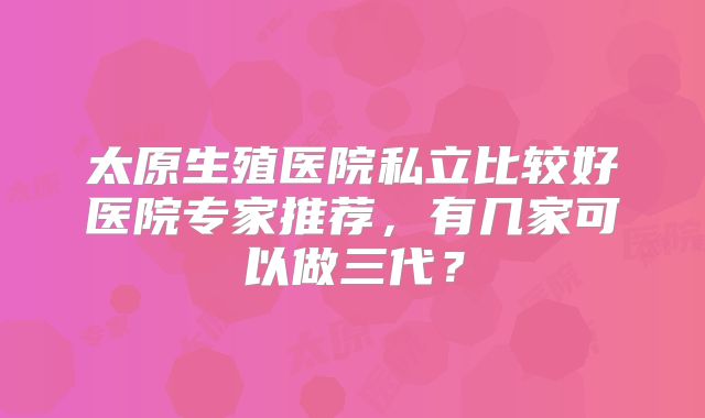 太原生殖医院私立比较好医院专家推荐，有几家可以做三代？