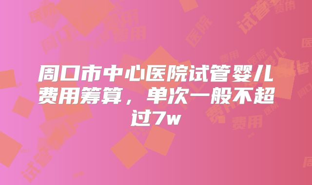 周口市中心医院试管婴儿费用筹算，单次一般不超过7w