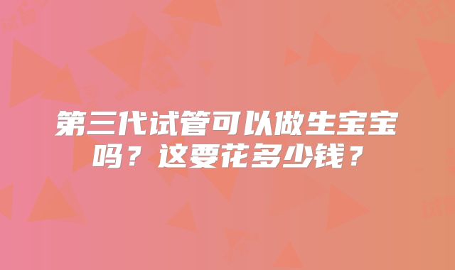 第三代试管可以做生宝宝吗？这要花多少钱？