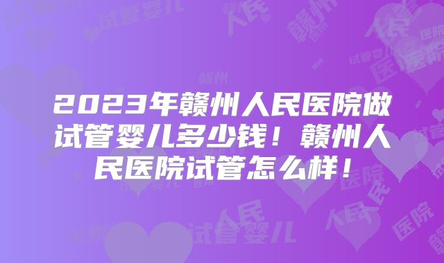 2023年赣州人民医院做试管婴儿多少钱!赣州人民医院试管怎么样!
