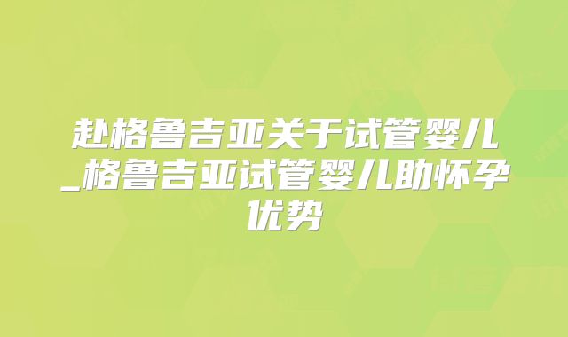 赴格鲁吉亚关于试管婴儿_格鲁吉亚试管婴儿助怀孕优势
