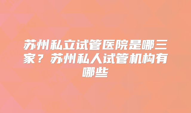 苏州私立试管医院是哪三家？苏州私人试管机构有哪些