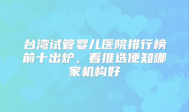 台湾试管婴儿医院排行榜前十出炉，看推选便知哪家机构好