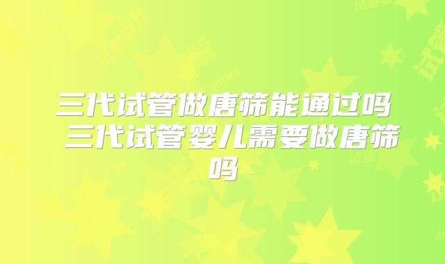 三代试管做唐筛能通过吗 三代试管婴儿需要做唐筛吗