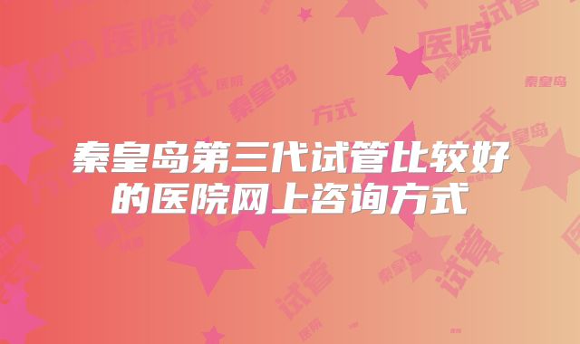 秦皇岛第三代试管比较好的医院网上咨询方式