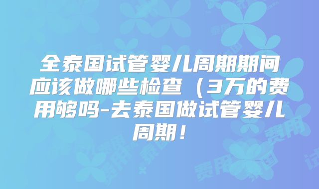 全泰国试管婴儿周期期间应该做哪些检查（3万的费用够吗-去泰国做试管婴儿周期！