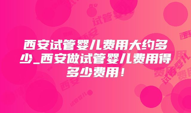 西安试管婴儿费用大约多少_西安做试管婴儿费用得多少费用!