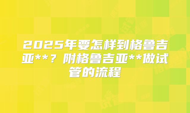 2025年要怎样到格鲁吉亚**？附格鲁吉亚**做试管的流程