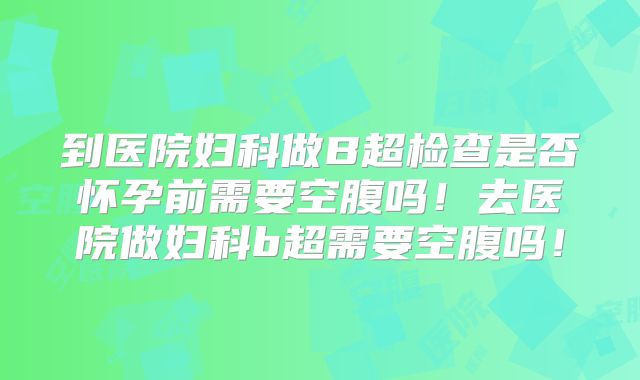 到医院妇科做B超检查是否怀孕前需要空腹吗！去医院做妇科b超需要空腹吗！