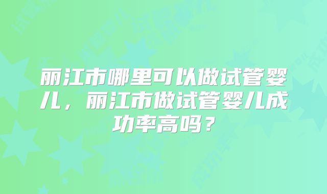 丽江市哪里可以做试管婴儿,丽江市做试管婴儿成功率高吗?