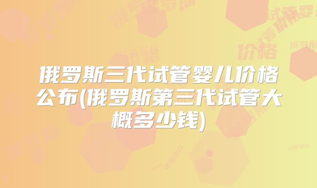 俄罗斯三代试管婴儿价格公布(俄罗斯第三代试管大概多少钱)