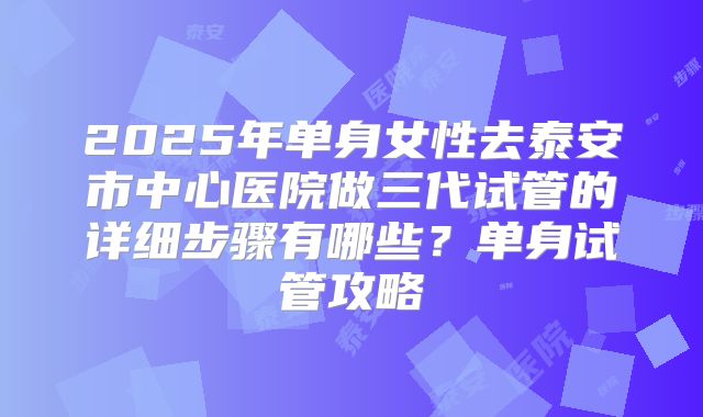 2025年单身女性去泰安市中心医院做三代试管的详细步骤有哪些?单身试管攻略