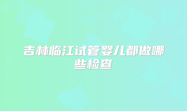 吉林临江试管婴儿都做哪些检查