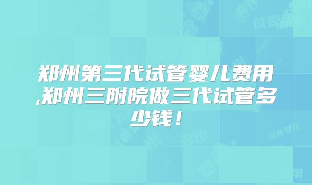 郑州第三代试管婴儿费用,郑州三附院做三代试管多少钱！