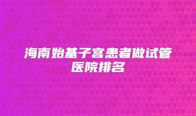 海南始基子宫患者做试管医院排名