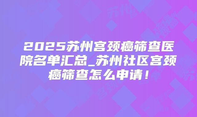 2025苏州宫颈癌筛查医院名单汇总_苏州社区宫颈癌筛查怎么申请!