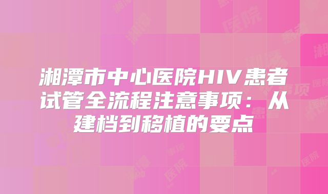 湘潭市中心医院HIV患者试管全流程注意事项:从建档到移植的要点