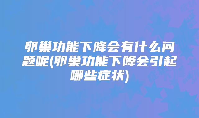 卵巢功能下降会有什么问题呢(卵巢功能下降会引起哪些症状)