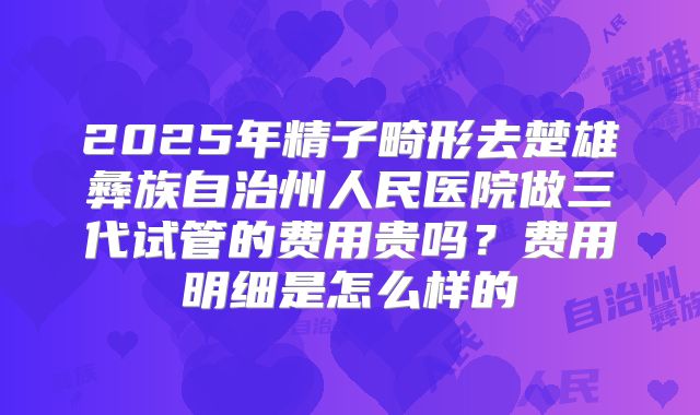 2025年精子畸形去楚雄彝族自治州人民医院做三代试管的费用贵吗？费用明细是怎么样的